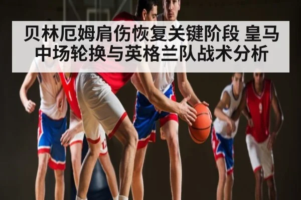 贝林厄姆肩伤恢复关键阶段 皇马中场轮换与英格兰队战术分析